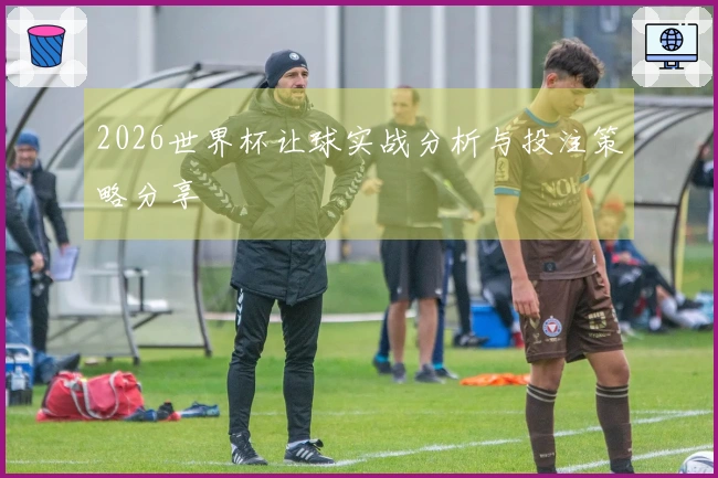 2026世界杯让球实战分析与投注策略分享