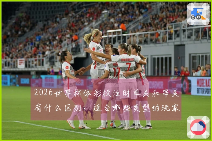 2026世界杯体彩投注时单关和串关有什么区别，适合哪些类型的玩家？
