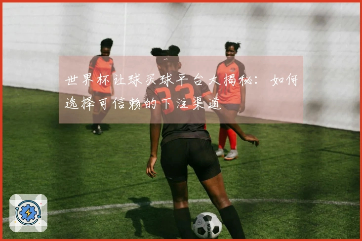世界杯让球买球平台大揭秘：如何选择可信赖的下注渠道