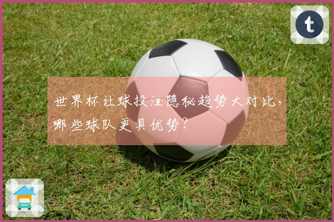 世界杯让球投注隐秘趋势大对比，哪些球队更具优势？